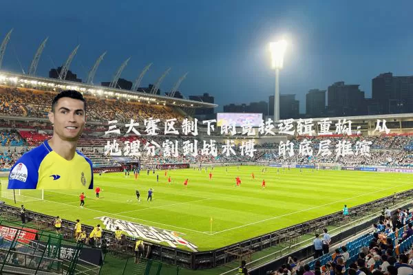 三大赛区制下的竞技逻辑重构：从地理分割到战术博弈的底层推演
