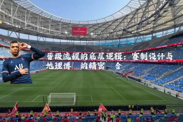 晋级流程的底层逻辑：赛制设计与地理博弈的精密耦合